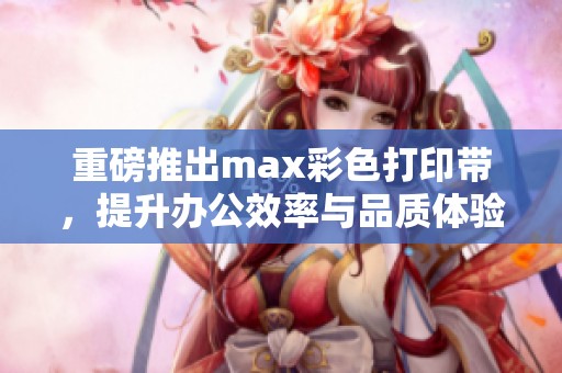 重磅推出max彩色打印带，提升办公效率与品质体验