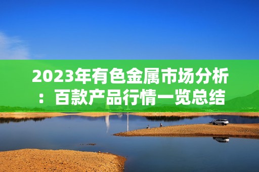 2023年有色金属市场分析：百款产品行情一览总结