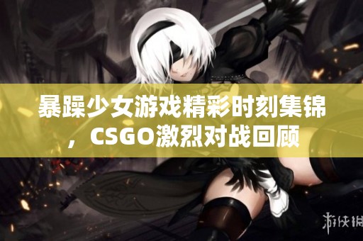 暴躁少女游戏精彩时刻集锦，CSGO激烈对战回顾