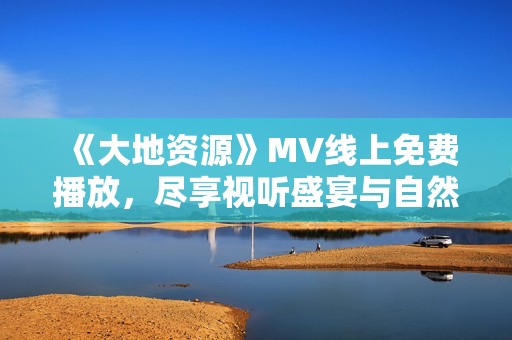 《大地资源》MV线上免费播放，尽享视听盛宴与自然之美