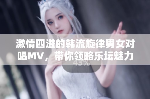 激情四溢的韩流旋律男女对唱MV，带你领略乐坛魅力